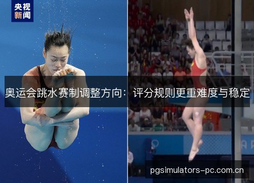 奥运会跳水赛制调整方向：评分规则更重难度与稳定